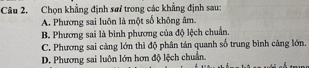 Chọn khẳng định sai trong các khẳng định sau:
A. Phương sai luôn là một số không âm.
B. Phương sai là bình phương của độ lệch chuẩn.
C. Phương sai càng lớn thì độ phân tán quanh số trung bình càng lớn.
D. Phương sai luôn lớn hơn độ lệch chuẩn.