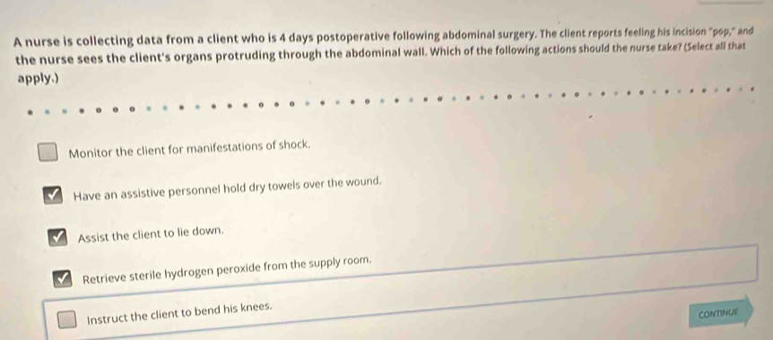 A nurse is collecting data from a client who is 4 days postoperative following abdominal surgery. The client reports feeling his incision "pop," and
the nurse sees the client's organs protruding through the abdominal wall. Which of the following actions should the nurse take? (Select all that
apply.)
Monitor the client for manifestations of shock.
Have an assistive personnel hold dry towels over the wound.
√ Assist the client to lie down.
Retrieve sterile hydrogen peroxide from the supply room.
CONTINUE
Instruct the client to bend his knees.