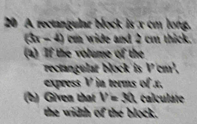 A rectangular block is x cm long.
(5x-4) cm wide and 2 cm thick. 
(a) If the volume of the 
rectangular block is Vcm². 
express V in terms of x. 
(b) Given that V=30 calculate 
the width of the block.