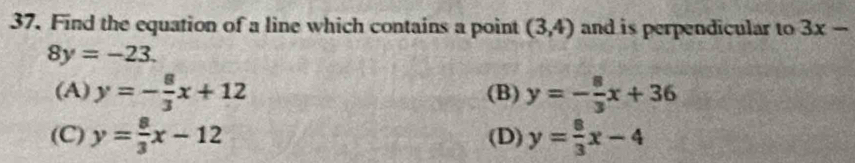 Find the equation of a line which contains a point (3,4) and is perpendicular to 3x-
8y=-23.
(A) y=- 8/3 x+12 (B) y=- 8/3 x+36
(C) y= 8/3 x-12 (D) y= 8/3 x-4