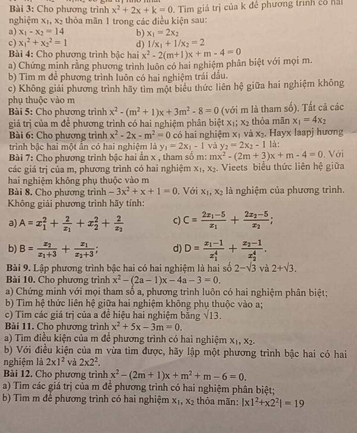 Cho phương trình x^2+2x+k=0 Tìm giá trị của k đề phương trình có hả
nghiệm X_1,X_2 thỏa mãn 1 trong các điều kiện sau:
a) x_1-x_2=14 b) x_1=2x_2
c) x_1^(2+x_2^2=1 d) 1/x_1)+1/x_2=2
Bài 4: Cho phương trình bậc hai x^2-2(m+1)x+m-4=0
a) Chứng minh rằng phương trình luôn có hai nghiệm phân biệt với mọi m.
b) Tìm m để phương trình luôn có hai nghiệm trái dầu.
c) Không giải phương trình hãy tìm một biểu thức liên hệ giữa hai nghiệm không
phụ thuộc vào m
Bài 5: Cho phương trình x^2-(m^2+1)x+3m^2-8=0 (với m là tham số). Tất cả các
giá trị của m đề phương trình có hai nghiệm phân biệt x_1;x_2 thỏa mãn x_1=4x_2
Bài 6: Cho phương trình x^2-2x-m^2=0 có hai nghiệm x_1 và x_2. Hayx laapj hương
trình bậc hai một ần có hai nghiệm là y_1=2x_1-1 và y_2=2x_2-1 là:
Bài 7: Cho phương trình bậc hai ẩn x , tham số m: mx^2-(2m+3)x+m-4=0. Với
các giá trị của m, phương trình có hai nghiệm X_1,x_2. Vieets biểu thức liên hệ giữa
hai nghiệm không phụ thuộc vào m
Bài 8. Cho phương trình -3x^2+x+1=0. Với X_1,X_2 là nghiệm của phương trình.
Không giải phương trình hãy tính:
a) A=x_1^(2+frac 2)x_1+x_2^(2+frac 2)x_2 c) C=frac 2x_1-5x_1+frac 2x_2-5x_2;
b) B=frac x_2x_1+3+frac x_1x_2+3; d) D=frac x_1-1(x_1)^4+frac x_2-1(x_2)^4.
Bài 9. Lập phương trình bậc hai có hai nghiệm là hai số 2-sqrt(3) và 2+sqrt(3).
Bài 10. Cho phương trình x^2-(2a-1)x-4a-3=0.
a) Chứng minh với mọi tham số a, phương trình luôn có hai nghiệm phân biệt;
b) Tìm hệ thức liên hệ giữa hai nghiệm không phụ thuộc vào a;
c) Tìm các giá trị của a đề hiệu hai nghiệm bằng sqrt(13).
Bài 11. Cho phương trình x^2+5x-3m=0.
a) Tìm điều kiện của m để phương trình có hai nghiệm X_1,X_2.
b) Với điều kiện của m vừa tìm được, hãy lập một phương trình bậc hai có hai
nghiệm là 2* 1^2 và 2* 2^2.
Bài 12. Cho phương trình x^2-(2m+1)x+m^2+m-6=0.
a) Tìm các giá trị của m đề phương trình có hai nghiệm phân biệt;
b) Tìm m để phương trình có hai nghiệm X_1,X_2 thỏa mãn: |x1^2+x2^2|=19