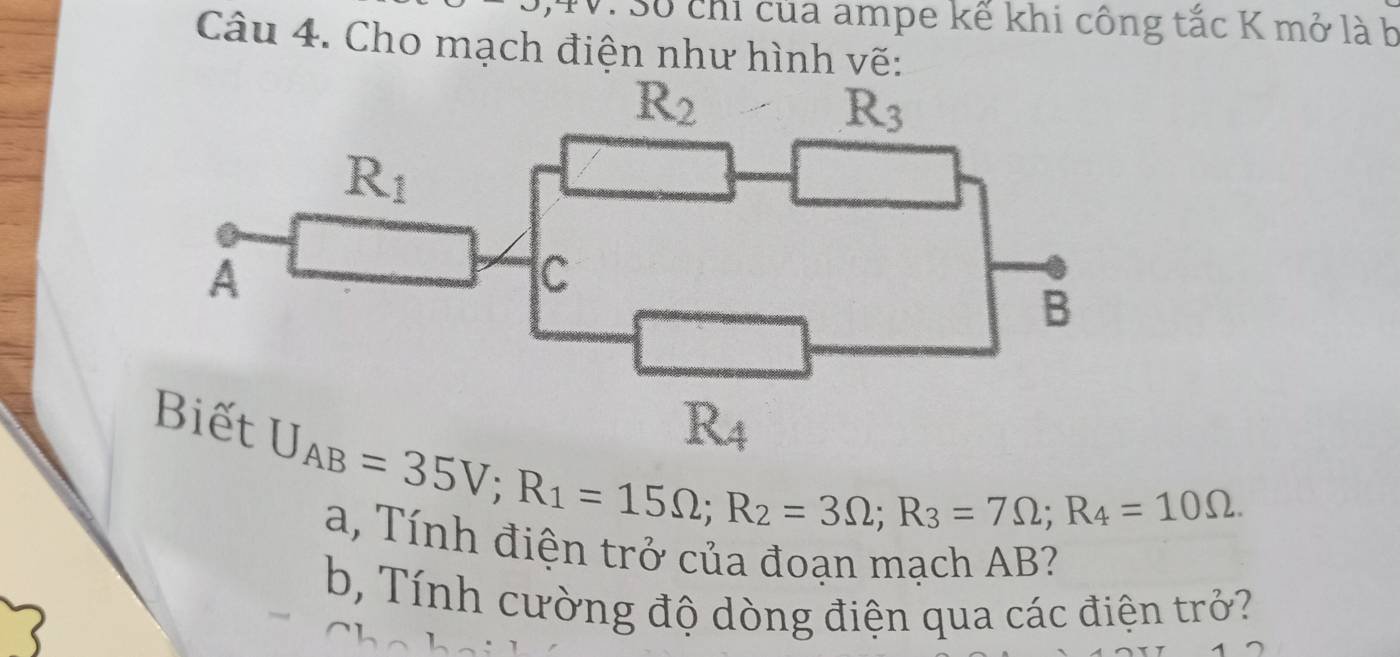 Số chỉ của ampe kế khi công tắc K mở là b
Câu 4. Cho mạch điện như hình vẽ:
U_AB=35V;R_1=15Omega ;R_2=3Omega ;R_3=7Omega ;R_4=10Omega . a, Tính điện trở của đoạn mạch AB?
b, Tính cường độ dòng điện qua các điện trở?