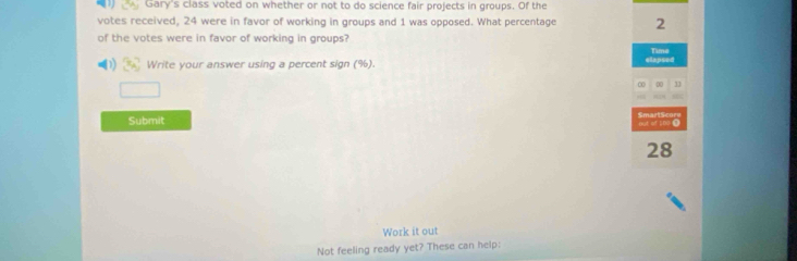 Gary's class voted on whether or not to do science fair projects in groups. Of the 
votes received, 24 were in favor of working in groups and 1 was opposed. What percentage 2
of the votes were in favor of working in groups? 
Timi 
Write your answer using a percent sign (%). elapsed 
□ 
∞ 00 
Submit 
af E00 ① 
28 
Work it out 
Not feeling ready yet? These can help: