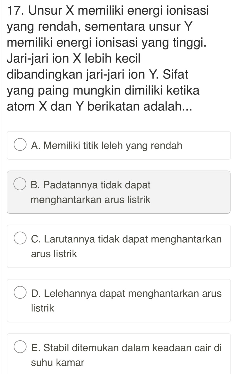 Unsur X memiliki energi ionisasi
yang rendah, sementara unsur Y
memiliki energi ionisasi yang tinggi.
Jari-jari ion X lebih kecil
dibandingkan jari-jari ion Y. Sifat
yang paing mungkin dimiliki ketika
atom X dan Y berikatan adalah...
A. Memiliki titik leleh yang rendah
B. Padatannya tidak dapat
menghantarkan arus listrik
C. Larutannya tidak dapat menghantarkan
arus listrik
D. Lelehannya dapat menghantarkan arus
listrik
E. Stabil ditemukan dalam keadaan cair di
suhu kamar