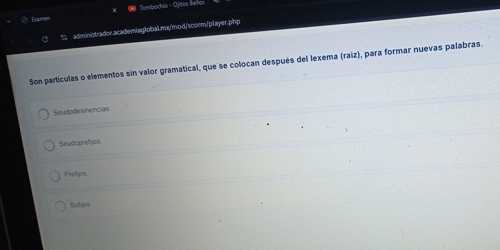 Examen Tombochio - Ojitos Bellos
C administrador.academiaglobal.mx/mod/scorm/player.php
Son partículas o elementos sin valor gramatical, que se colocan después del lexema (raíz), para formar nuevas palabras.
Seudodesinencias
Seudoprefijos.
Prefijos.
Sufijos.