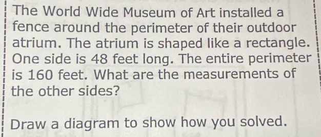 The World Wide Museum of Art installed a 
fence around the perimeter of their outdoor 
atrium. The atrium is shaped like a rectangle. 
One side is 48 feet long. The entire perimeter 
is 160 feet. What are the measurements of 
the other sides? 
Draw a diagram to show how you solved.