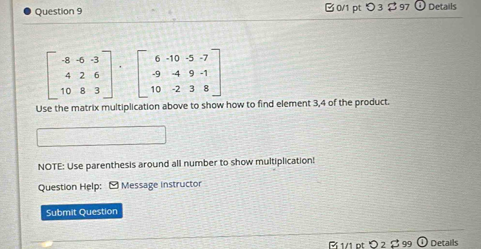 [ 0/1 pt つ 3 $ 97 ⓘ Details
beginbmatrix -8&-6&-3 4&2&6 10&8&3endbmatrix beginbmatrix 6&-10&-5&-7 -9&-4&9&-1 10&-2&3&8endbmatrix
Use the matrix multiplication above to show how to find element 3, 4 of the product.
NOTE: Use parenthesis around all number to show multiplication!
Question Help: Message instructor
Submit Question
É 1/1 pt D2 99 Details