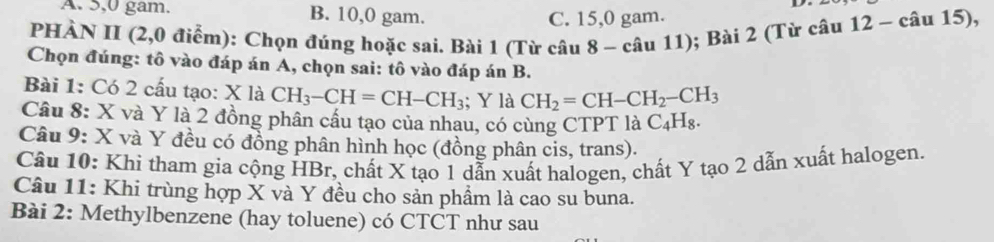 A. 5, 0 gam. B. 10, 0 gam.
C. 15, 0 gam.
PHÀN II (2,0 điểm): Chọn đúng hoặc sai. Bài 1 (Từ câu 8 - câu 11); Bài 2 (Từ câu 12 - câu 15),
Chọn đúng: tô vào đáp án A, chọn sai: tô vào đáp án B.
Bài 1: Có 2 cấu tạo: X là CH_3-CH=CH-CH_3; Y là CH_2=CH-CH_2-CH_3
Câu 8: X và Y là 2 đồng phân cấu tạo của nhau, có cùng CTPT là C_4H_8. 
Câu 9: X và Y đều có đồng phân hình học (đồng phân cis, trans).
Câu 10: Khi tham gia cộng HBr, chất X tạo 1 dẫn xuất halogen, chất Y tạo 2 dẫn xuất halogen.
Câu 11: Khi trùng hợp X và Y đều cho sản phẩm là cao su buna.
Bài 2: Methylbenzene (hay toluene) có CTCT như sau