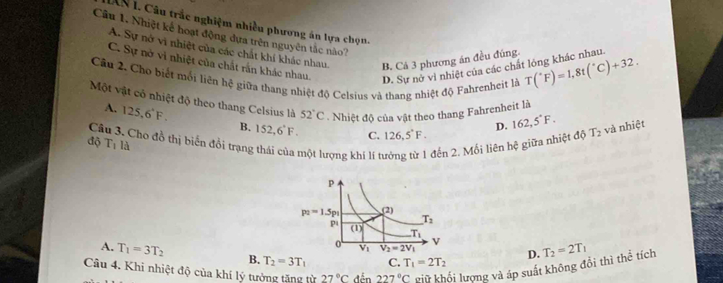 IAN I. Câu trắc nghiệm nhiều phương án lựa chọn.
Câu 1. Nhiệt kế hoạt động dựa trên nguyên tắc nào?
A. Sự nở vi nhiệt của các chất khí khác nhau. B. Cả 3 phương án đều đúng. T(^circ F)=1,8t(^circ C)+32.
C. Sự nở vì nhiệt của chất rấn khác nhau.
D. Sự nở vì nhiệt của các chất lỏng khác nhau.
Câu 2. Cho biết mối liên hệ giữa thang nhiệt độ Celsius và thang nhiệt độ Fahrenheit là
Một vật có nhiệt độ theo thang Celsius là 52°C Nhiệt độ của vật theo thang Fahrenheit là
A. 125,6^4F. B. 152,6°F. C. 126,5°F.
D. 162,5°F.
Câu 3. Cho đồ thị biến đồi trạng luột lượng khí lí tí đến 2. Mối liên hệ giữa nhiệt độ T_2 và nhiệt
độ T_1 là
A. T_1=3T_2 T_2=2T_1
D.
B. T_2=3T_1 C. T_1=2T_2
Câu 4. Khi nhiệt độ của khí lý tưởng tăng từ 27°C đến 227°C Pữ khối lượng và áp suất không đổi thì thể tích