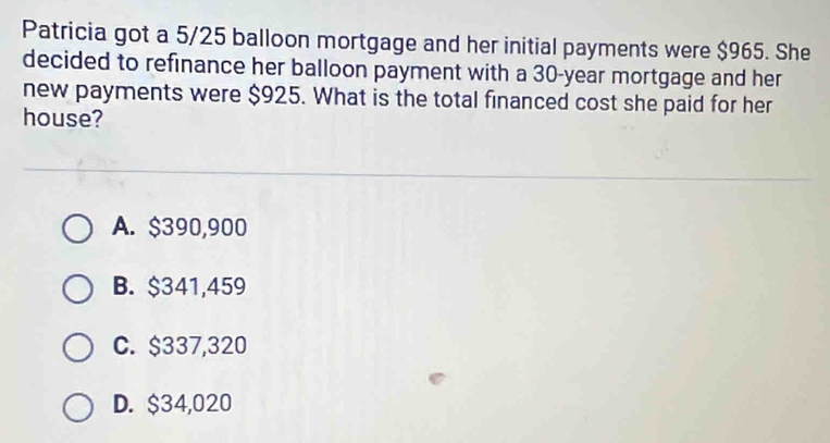 Patricia got a 5/25 balloon mortgage and her initial payments were $965. She
decided to refinance her balloon payment with a 30-year mortgage and her
new payments were $925. What is the total financed cost she paid for her
house?
A. $390,900
B. $341,459
C. $337,320
D. $34,020