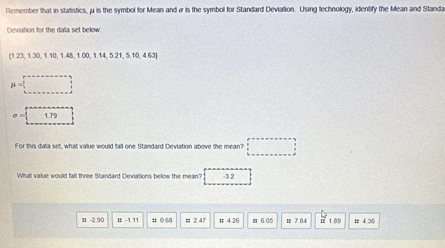 Remember that in statistics, μ is the symbol for Mean and σ is the symbol for Standard Deviation. Using technology, identify the Mean and Standa 
Deviation for the data set below: 
(1.23, 1.30, 1.10, 1.48, 1.00, 1. 14, 5.21, 5.10, 4.63)
mu =□
sigma =□
For this data set, what value would fall one Standard Deviation above the mean? □ 
What value would fall three Standard Deviations below the mean? -3.2
： -2.90 :: -1 11 :: 0.68 :: 2.47 :: 4.26 :: 6.05 : 7.84 : 1 89 :: 4.36