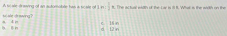 A scale drawing of an automobile has a scale of 1in: 1/2 ft. . The actual width of the car is 8 ft. What is the width on the
scale drawing?
a. 4 in c. 16 in
b. 8 in d. 12 in