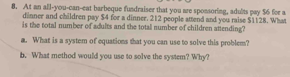 At an all-you-can-eat barbeque fundraiser that you are sponsoring, adults pay $6 for a 
dinner and children pay $4 for a dinner. 212 people attend and you raise $1128. What 
is the total number of adults and the total number of children attending? 
a. What is a system of equations that you can use to solve this problem? 
b. What method would you use to solve the system? Why?