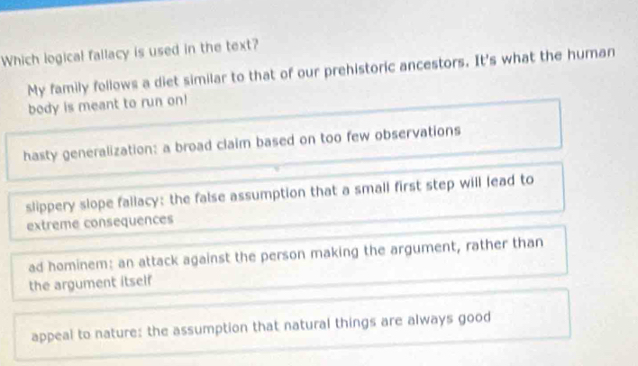 Which logical fallacy is used in the text?
My family follows a diet similar to that of our prehistoric ancestors. It's what the human
body is meant to run on!
hasty generalization: a broad claim based on too few observations
slippery slope fallacy: the false assumption that a small first step will lead to
extreme consequences
ad hominem: an attack against the person making the argument, rather than
the argument itself
appeal to nature: the assumption that natural things are always good