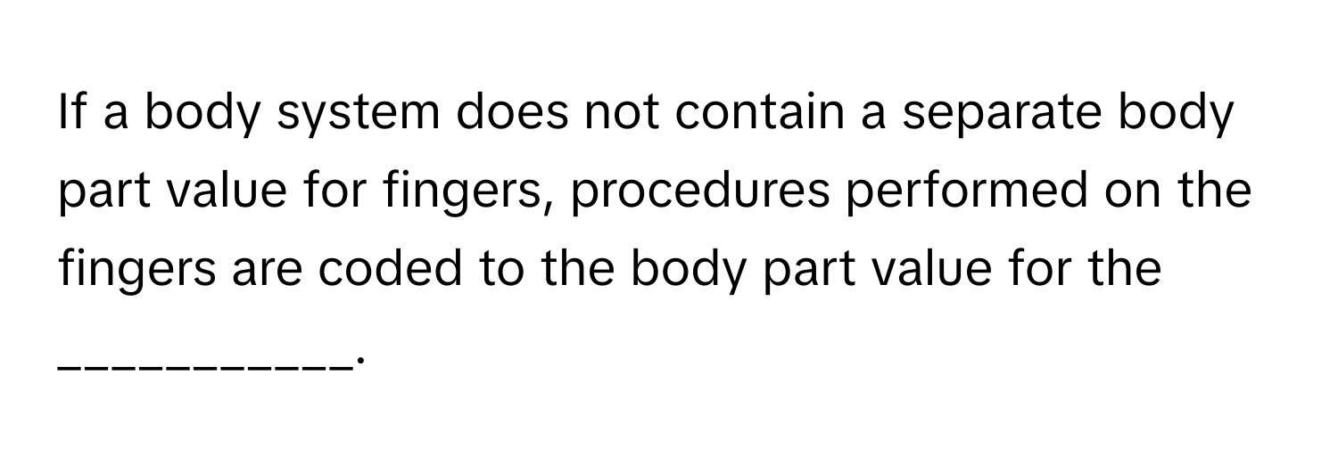 If a body system does not contain a separate body part value for fingers, procedures performed on the fingers are coded to the body part value for the ___________.