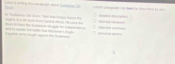 Luiza is writing this paragraph about Sudanese Slit
Drum Luiza's paragraph can best be described as a(n)
detailed description.
In 'Sudanese Slit Drum," Neil MacGregor traces the informal viewpoint.
origins of a slit drum from Central Africa. He uses the
drum to trace the Sudanese struggle for independence objective summary
and to explain the battle that Kitchener's Anglo- personal opinion.
Egyptian army fought against the Sudanese.