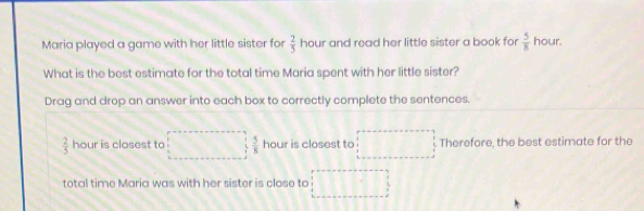 Maria played a game with her little sister for  2/5  hour and read her little sister a book for  5/8  hour. 
What is the best estimate for the total time Maria spent with her little sister? 
Drag and drop an answer into each box to correctly complete the sentences.
 2/5  hour is closest to  5/8  hour is closest to Therefore, the best estimate for the 
total time Maria was with her sister is close to