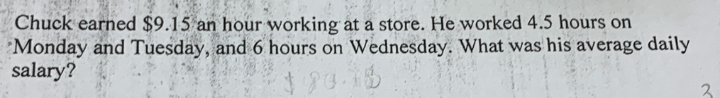 Chuck earned $9.15 an hour working at a store. He worked 4.5 hours on 
Monday and Tuesday, and 6 hours on Wednesday. What was his average daily 
salary?