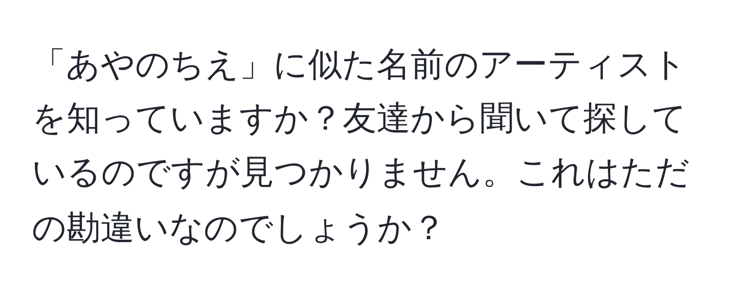 「あやのちえ」に似た名前のアーティストを知っていますか？友達から聞いて探しているのですが見つかりません。これはただの勘違いなのでしょうか？