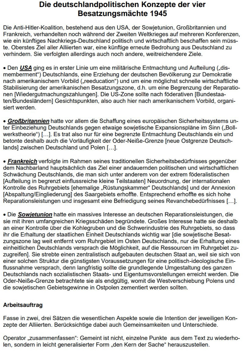 Die deutschlandpolitischen Konzepte der vier
Besatzungsmächte 1945
Die Anti-Hitler-Koalition, bestehend aus den USA, der Sowjetunion, Großbritannien und
Frankreich, verhandelten noch während der Zweiten Weltkrieges auf mehreren Konferenzen,
wie ein künftiges Nachkriegs-Deutschland politisch und wirtschaftlich beschaffen sein müss-
te. Oberstes Ziel aller Alliierten war, eine künftige erneute Bedrohung aus Deutschland zu
verhindern. Sie verfolgten allerdings auch noch andere, weitreichendere Ziele.
Den USA ging es in erster Linie um eine militärische Entmachtung und Aufteilung („dis-
memberment'') Deutschlands, eine Erziehung der deutschen Bevölkerung zur Demokratie
nach amerikanischem Vorbild („reeducation“) und um eine möglichst schnelle wirtschaftliche
Stabilisierung der amerikanischen Besatzungszone, d.h. um eine Begrenzung der Reparatio-
nen [Wiedergutmachungszahlungen]. Die US-Zone sollte nach föderativen [Bundestaa-
ten/Bundesländern] Gesichtspunkten, also auch hier nach amerikanischem Vorbild, organi-
siert werden.
Großbritannien hatte vor allem die Schaffung eines europäischen Sicherheitssystems un-
ter Einbeziehung Deutschlands gegen etwaige sowjetische Expansionspläne im Sinn („Boll-
werkstheorie“) […]. Es trat also nur für eine begrenzte Entmachtung Deutschlands ein und
betonte deshalb auch die Vorläufigkeit der Oder-Neiße-Grenze [neue Ostgrenze Deutsch-
lands] zwischen Deutschland und Polen […].
Frankreich verfolgte im Rahmen seines traditionellen Sicherheitsbedürfnisses gegenüber
dem Nachbarland hauptsächlich das Ziel einer andauernden politischen und wirtschaftlichen
Schwächung Deutschlands, die man sich unter anderem von der extrem föderalistischen
[Aufteilung in begrenzt einflussreiche kleine Teilstaaten] Neuordnung, der internationalen
Kontrolle des Ruhrgebiets [ehemalige „Rüstungskammer“ Deutschlands] und der Annexion
[Abspaltung/Eingliederung] des Saargebiets erhoffte. Entsprechend erhoffte es sich hohe
Reparationsleistungen und insgesamt eine Befriedigung seines Revanchebedürfnisses [...].
Die Sowjetunion hatte ein massives Interesse an deutschen Reparationsleistungen, die
sie mit ihren umfangreichen Kriegsschäden begründete. Großes Interesse hatte sie deshalb
an einer Kontrolle über die Kohlegruben und die Schwerindustrie des Ruhrgebiets, so dass
ihr die Erhaltung der staatlichen Einheit Deutschlands wichtig war [die sowjetische Besat-
zungszone lag weit entfernt vom Ruhrgebiet im Osten Deutschlands, nur die Erhaltung eines
einheitlichen Deutschlands versprach die Möglichkeit, auf die Ressourcen im Ruhrgebiet zu-
zugreifen]. Sie strebte einen zentralistisch aufgebauten deutschen Staat an, weil sie sich von
einer solchen Struktur die günstigsten Voraussetzungen für eine politisch-ideologische Ein-
flussnahme versprach, denn langfristig sollte die grundlegende Umgestaltung des ganzen
Deutschlands nach sozialistischen Staats- und Eigentumsvorstellungen erreicht werden. Die
Oder-Neiße-Grenze betrachtete sie als endgültig, womit die Westverschiebung Polens und
die sowjetischen Gebietsgewinne in Ostpolen zementiert werden sollten.
Arbeitsauftrag
Fasse in zwei, drei Sätzen die wesentlichen Aspekte sowie die Intention der jeweiligen Kon-
zepte der Alliierten. Berücksichtige dabei auch Gemeinsamkeiten und Unterschiede.
Operator „zusammenfassen“: Gemeint ist nicht, einzelne Punkte aus dem Text zu wiederho-
len, sondern in leicht generalisierter Form „den Kern der Sache“ herauszustellen.