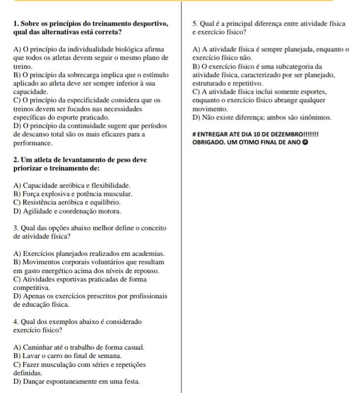 Sobre os princípios do treinamento desportivo, 5. Qual é a principal diferença entre atividade física
qual das alternativas está correta? e exercício físico?
A) O princípio da individualidade biológica afirma A) A atividade física é sempre planejada, enquanto o
que todos os atletas devem seguir o mesmo plano de exercício físico não.
treino. B) O exercício físico é uma subcategoria da
B) O princípio da sobrecarga implica que o estímulo atividade física, caracterizado por ser planejado,
aplicado ao atleta deve ser sempre inferior à sua estruturado e repetitivo.
capacidade. C) A atividade física inclui somente esportes,
C) O princípio da especificidade considera que os enquanto o exercício físico abrange qualquer
treinos devem ser focados nas necessidades movimento.
específicas do esporte praticado. D) Não existe diferença; ambos são sinônimos.
D) O princípio da continuidade sugere que períodos
de descanso total são os mais eficazes para a # ENTREGAR ATE DIA 10 DE DEZEMBRO!!!!!!!
performance. OBRIGADO. UM OTIMO FINAL DE ANO O
2. Um atleta de levantamento de peso deve
priorizar o treinamento de:
A) Capacidade aeróbica e flexibilidade
B) Força explosiva e potência muscular.
C) Resistência aeróbica e equilíbrio.
D) Agilidade e coordenação motora.
3. Qual das opções abaixo melhor define o conceito
de atividade física?
A) Exercícios planejados realizados em academias.
B) Movimentos corporais voluntários que resultam
em gasto energético acima dos níveis de repouso.
C) Atividades esportivas praticadas de forma
competitiva.
D) Apenas os exercícios prescritos por profissionais
de educação física.
4. Qual dos exemplos abaixo é considerado
exercício físico?
A) Caminhar até o trabalho de forma casual.
B) Lavar o carro no final de semana.
C) Fazer musculação com séries e repetições
definidas.
D) Dançar espontaneamente em uma festa.