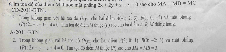 Tìm tọa độ của điểm M thuộc mặt phẳng 2x+2y+z-3=0 sao cho MA=MB=MC
CD-2011-BTN, 
2. Trong không gian với hệ tọa độ Oxyz, cho hai điểm A(-1;2;3), B(1;0;-5) và mặt phắng 
(P): 2x+y-3z-4=0 2 . Tim tọa độ điểm M thuộc (P) sao cho ba điểm A, B, M thắng hàng. 
A-2011-BTN 
2. Trong không gian với hệ tọa độ Oxyz, cho hai điểm A(2;0;1), B(0;-2;3) và mặt phẳng 
(P): 2x-y-z+4=0 0. Tim tọa độ điểm M thuộc (P) sao cho MA=MB=3.