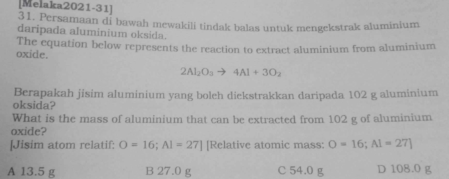 [Melaka2021-31]
31. Persamaan di bawah mewakili tindak balas untuk mengekstrak aluminium
daripada aluminium oksida.
The equation below represents the reaction to extract aluminium from aluminium
oxide.
2Al_2O_3to 4Al+3O_2
Berapakah jisim aluminium yang boleh diekstrakkan daripada 102 g aluminium
oksida?
What is the mass of aluminium that can be extracted from 102 g of aluminium
oxide?
[Jisim atom relatif: O=16; A1=27] [Relative atomic mass: O=16; A1=27]
A 13.5 g B 27.0 g C 54.0 g D 108.0 g