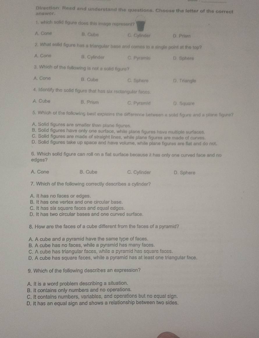 Direction: Read and understand the questions. Choose the letter of the correct
answor.
1. which solid figure does this image represent?
A. Cane B. Cube C. Cylinder D. Prism
2. What solid figure has a triangular base and comes to a single point at the top?
A. Cone B. Cylinder C. Pyramid D. Sptiere
3. Which of the following is not a solid figure?
A. Cone B. Cube C. Sphere D. Triangle
4. Identify the solid figure that has six rectangular faces.
A. Cube B. Prism C. Pyramid D. Square
5. Which of the following best explains the difference between a solid figure and a plane figure?
A. Solid figures are smaller than plane figures.
B. Solid figures have only one surface, while plane figures have multiple surfaces.
C. Solid figures are made of straight lines, while plane figures are made of curves.
D. Solid figures take up space and have volume, while plane figures are flat and do not.
6. Which solid figure can roll on a flat surface because it has only one curved face and no
edges?
A. Cone B. Cube C. Cylinder D. Sphere
7. Which of the following correctly describes a cylinder?
A. It has no faces or edges.
B. It has one vertex and one circular base.
C. It has six square faces and equal edges.
D. It has two circular bases and one curved surface.
8. How are the faces of a cube different from the faces of a pyramid?
A. A cube and a pyramid have the same type of faces.
B. A cube has no faces, while a pyramid has many faces.
C. A cube has triangular faces, while a pyramid has square faces.
D. A cube has square faces, while a pyramid has at least one triangular face.
9. Which of the following describes an expression?
A. It is a word problem describing a situation.
B. It contains only numbers and no operations.
C. It contains numbers, variables, and operations but no equal sign.
D. It has an equa! sign and shows a relationship between two sides.