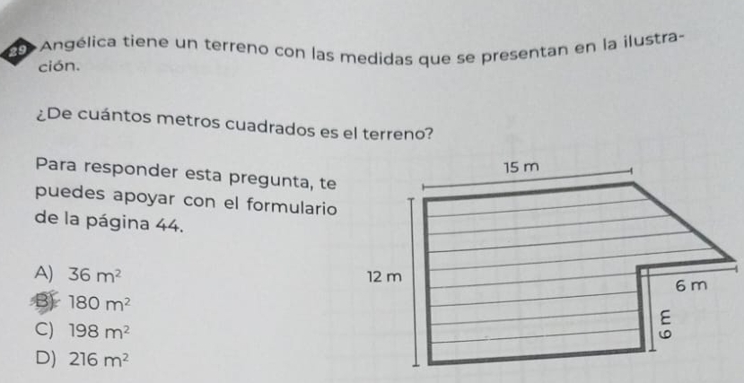 29 + Angélica tiene un terreno con las medidas que se presentan en la ilustra-
ción.
¿De cuántos metros cuadrados es el terreno?
Para responder esta pregunta, te
puedes apoyar con el formulario
de la página 44.
A) 36m^2
180m^2
C) 198m^2
D) 216m^2