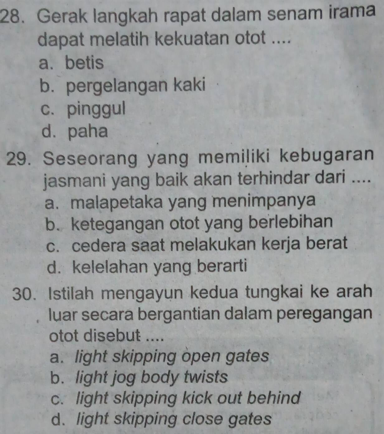 Gerak langkah rapat dalam senam irama
dapat melatih kekuatan otot ....
a. betis
b. pergelangan kaki
c. pinggul
d. paha
29. Seseorang yang memiļiki kebugaran
jasmani yang baik akan terhindar dari ....
a. malapetaka yang menimpanya
b. ketegangan otot yang berlebihan
c. cedera saat melakukan kerja berat
d. kelelahan yang berarti
30. Istilah mengayun kedua tungkai ke arah
luar secara bergantian dalam peregangan
otot disebut ....
a. light skipping open gates
b. light jog body twists
c. light skipping kick out behind
d. light skipping close gates