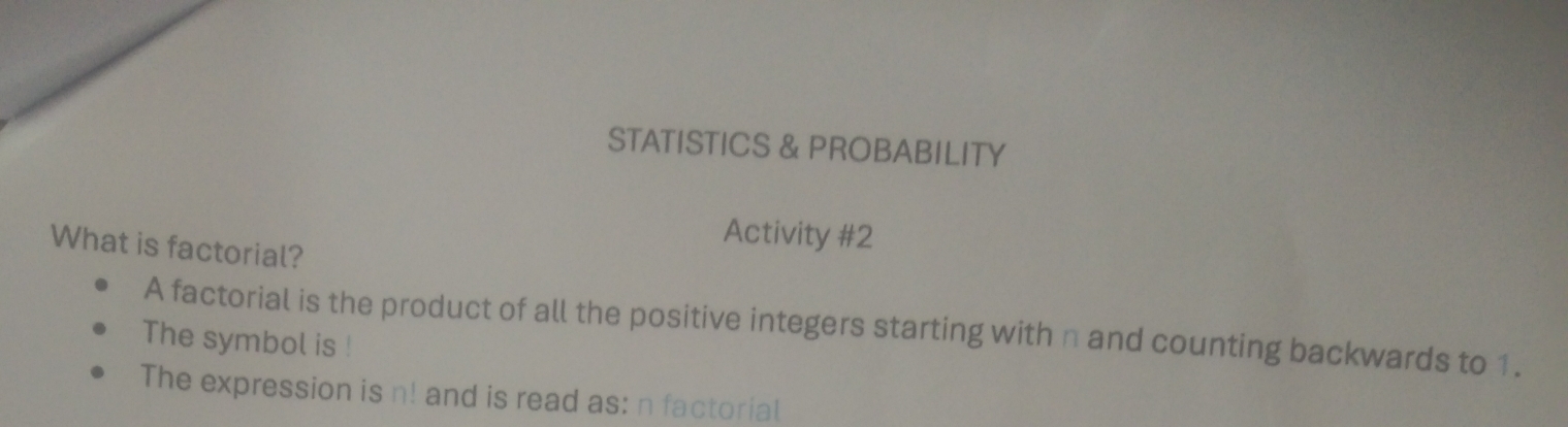 STATISTICS & PROBABILITY 
Activity #2 
What is factorial? 
A factorial is the product of all the positive integers starting with n and counting backwards to 1. 
The symbol is ! 
The expression is n! and is read as: n factorial