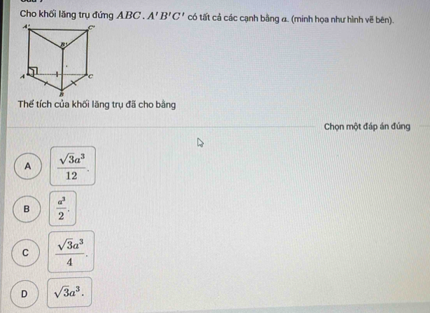 Cho khối lăng trụ đứng ABC . A'B'C' có tất cả các cạnh bằng a. (minh họa như hình vẽ bên).
Thể tích của khối lăng trụ đã cho bằng
Chọn một đáp án đúng
A  sqrt(3)a^3/12 .
B  a^3/2 .
C  sqrt(3)a^3/4 .
D sqrt(3)a^3.