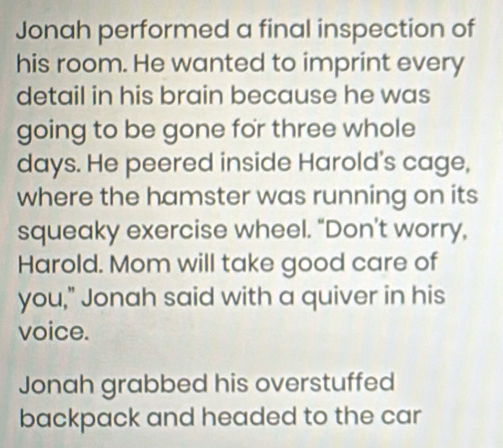 Jonah performed a final inspection of 
his room. He wanted to imprint every 
detail in his brain because he was 
going to be gone for three whole 
days. He peered inside Harold's cage, 
where the hamster was running on its 
squeaky exercise wheel. “Don’t worry, 
Harold. Mom will take good care of 
you," Jonah said with a quiver in his 
voice. 
Jonah grabbed his overstuffed 
backpack and headed to the car