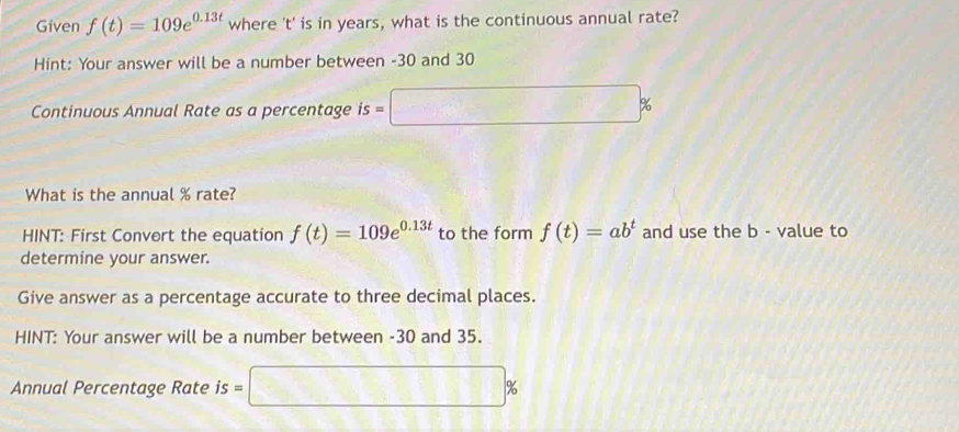 Given f(t)=109e^(0.13t) where ' t ' is in years, what is the continuous annual rate? 
Hint: Your answer will be a number between -30 and 30
Continuous Annual Rate as a percentage is=□ %
What is the annual % rate? 
HINT: First Convert the equation f(t)=109e^(0.13t) to the form f(t)=ab^t and use the b - value to 
determine your answer. 
Give answer as a percentage accurate to three decimal places. 
HINT: Your answer will be a number between -30 and 35. 
Annual Percentage Rate is=□ %