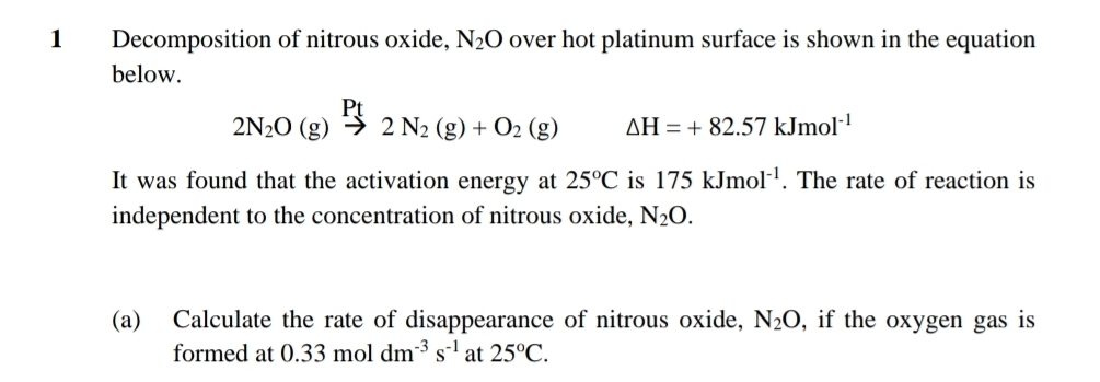 Decomposition of nitrous oxide, N_2O over hot platinum surface is shown in the equation 
below.
2N_2O(g)xrightarrow Pt2N_2(g)+O_2(g) △ H=+82.57kJmol^(-1)
It was found that the activation energy at 25°C is 175kJmol^(-1). The rate of reaction is 
independent to the concentration of nitrous oxide, N_2O. 
(a) Calculate the rate of disappearance of nitrous oxide, N_2O , if the oxygen gas is 
formed at 0.33moldm^(-3)s^(-1) at 25°C.