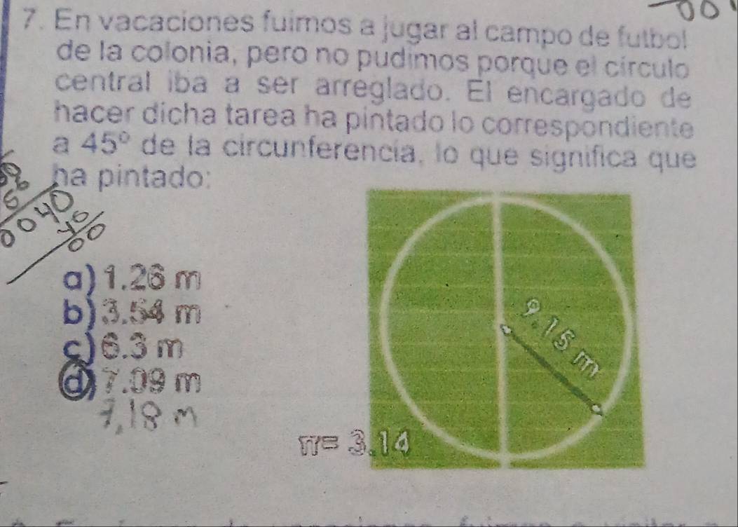 En vacaciones fulmos a jugar al campo de futbol
de la colonia, pero no pudimos porque el círculo
central iba a ser arreglado. El encargado de
hacer dícha tarea ha pintado lo correspondiente
a 45° de la circunferencía, lo que significa que
1a ha pintado:
a) 1.26 m
b) 3.54 m
1
c) 6.3m
or
m
⑨) 7.09 m
π= 3 1d