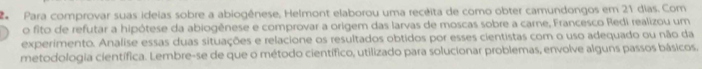 Para comprovar suas ideias sobre a abiogênese, Helmont elaborou uma recéita de como obter camundongos em 21 dias. Com 
o fito de refutar a hipótese da abiogênese e comprovar a origem das larvas de moscas sobre a carne, Francesco Redi realizou um 
experimento. Analise essas duas situações e relacione os resultados obtidos por esses cientistas com o uso adequado ou não da 
metodologia científica. Lembre-se de que o método científico, utilizado para solucionar problemas, envolve alguns passos básicos.