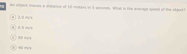 An object moves a distance of 10 meters in 5 seconds. What is the average speed of the object?
A) 2.0 m/s
B) 0.5 m/s
c) 50 m/s
D) 40 m/s