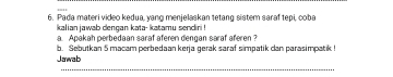 Pada materi video kedua, yang menjelaskan tetang sistem saraf tepi, coba 
kalian jawab dengan kata- katamu sendiri ! 
a. Apakah perbedaan saraf aferen dengan saraf aferen ? 
b. Sebutkan 5 macam perbedaan kerja gerak saraf simpatik can parasimpatik ! 
Jawab 
_