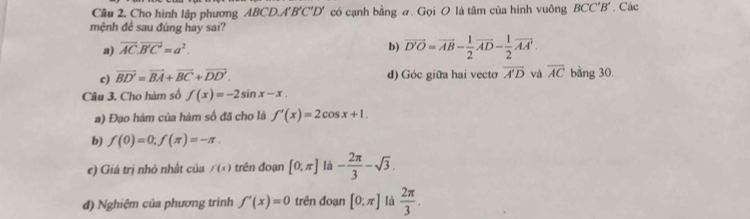 Cho hình lập phương ABCD, A'B'C'D' có cạnh bằng a. Gọi O là tâm của hình vuông BCC'B'. Các
mệnh đề sau đúng hay sai?
a) vector AC.vector B'C'=a^2. b) overline D'O=overline AB- 1/2 overline AD- 1/2 overline AA'.
c) overline BD'=overline BA+overline BC+overline DD'. d) Góc giữa hai vecto overline A'D và overline AC bằng 30.
Câu 3. Cho hàm số f(x)=-2sin x-x. 
a) Đạo hàm của hàm số đã cho là f'(x)=2cos x+1. 
b) f(0)=0, f(π )=-π. 
e) Giá trị nhỏ nhất của f(x) trên đoạn [0;π ] là - 2π /3 -sqrt(3). 
đ) Nghiệm của phương trình f'(x)=0 trên đoạn [0;π ] là  2π /3 .