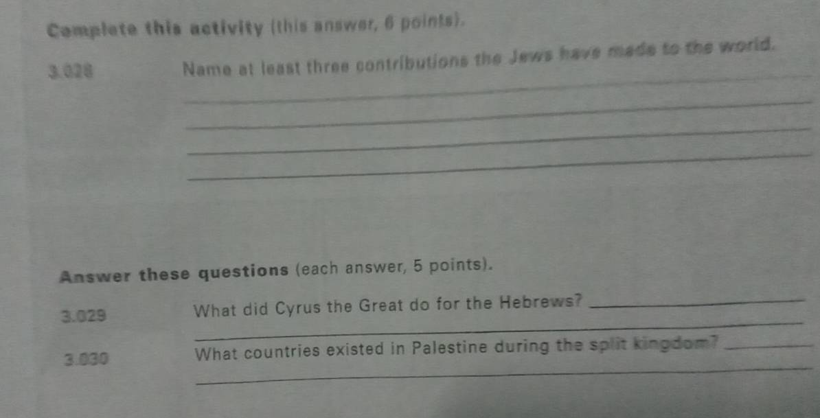 Complete this activity (this answer, 6 points). 
_
3.028 Name at least three contributions the Jews have made to the world. 
_ 
_ 
_ 
Answer these questions (each answer, 5 points). 
_ 
3.029 What did Cyrus the Great do for the Hebrews?_ 
_ 
3.030 What countries existed in Palestine during the split kingdom?_