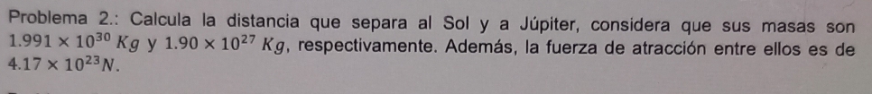 Problema 2.: Calcula la distancia que separa al Sol y a Júpiter, considera que sus masas son
1.991* 10^(30)Kg y 1.90* 10^(27)Kg , respectivamente. Además, la fuerza de atracción entre ellos es de
4.17* 10^(23)N.