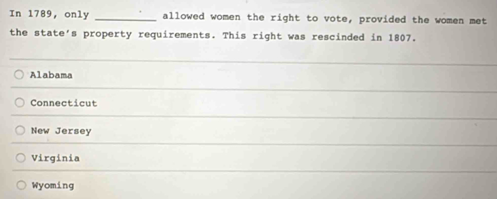 In 1789, only _allowed women the right to vote, provided the women met
the state's property requirements. This right was rescinded in 1807.
Alabama
Connecticut
New Jersey
Virginia
Wyoming