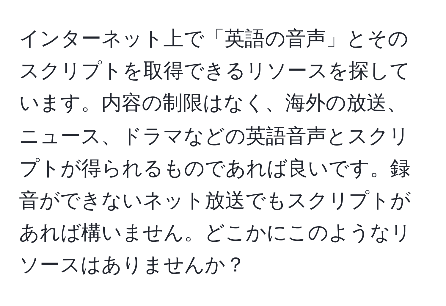 インターネット上で「英語の音声」とそのスクリプトを取得できるリソースを探しています。内容の制限はなく、海外の放送、ニュース、ドラマなどの英語音声とスクリプトが得られるものであれば良いです。録音ができないネット放送でもスクリプトがあれば構いません。どこかにこのようなリソースはありませんか？