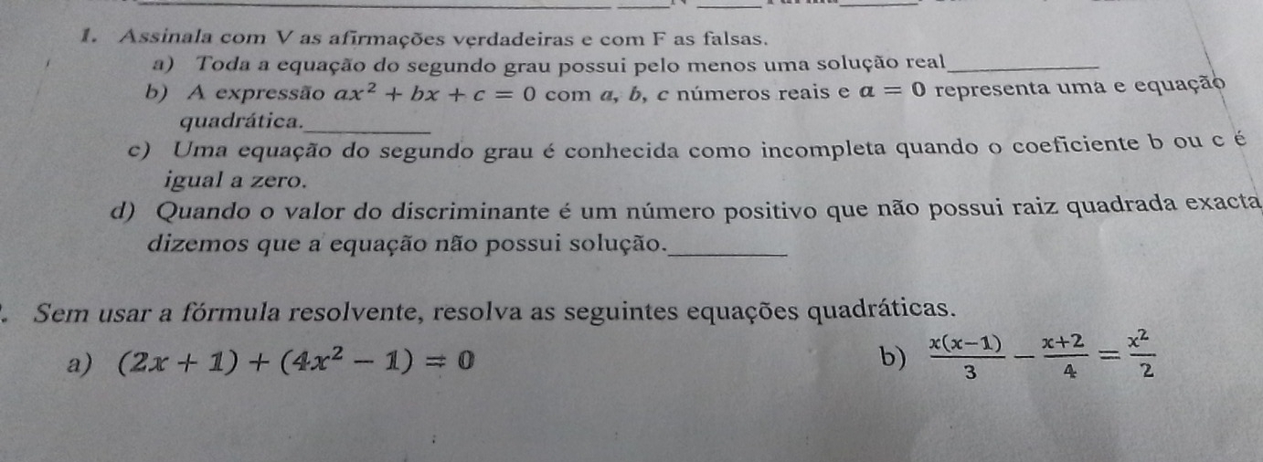 Assinala com V as afirmações verdadeiras e com F as falsas. 
a) Toda a equação do segundo grau possui pelo menos uma solução real_ 
b) A expressão ax^2+bx+c=0 com α, b, c números reais e a=0 representa uma e equação 
quadrática._ 
c) Uma equação do segundo grau é conhecida como incompleta quando o coeficiente b ou c é 
igual a zero. 
d) Quando o valor do discriminante é um número positivo que não possui raiz quadrada exacta 
dizemos que a equação não possui solução._ 
Sem usar a fórmula resolvente, resolva as seguintes equações quadráticas. 
a) (2x+1)+(4x^2-1)=0 b)  (x(x-1))/3 - (x+2)/4 = x^2/2 