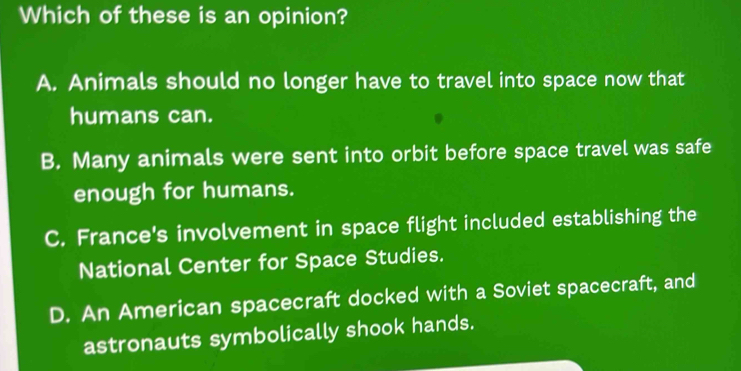 Which of these is an opinion?
A. Animals should no longer have to travel into space now that
humans can.
B. Many animals were sent into orbit before space travel was safe
enough for humans.
C. France's involvement in space flight included establishing the
National Center for Space Studies.
D. An American spacecraft docked with a Soviet spacecraft, and
astronauts symbolically shook hands.