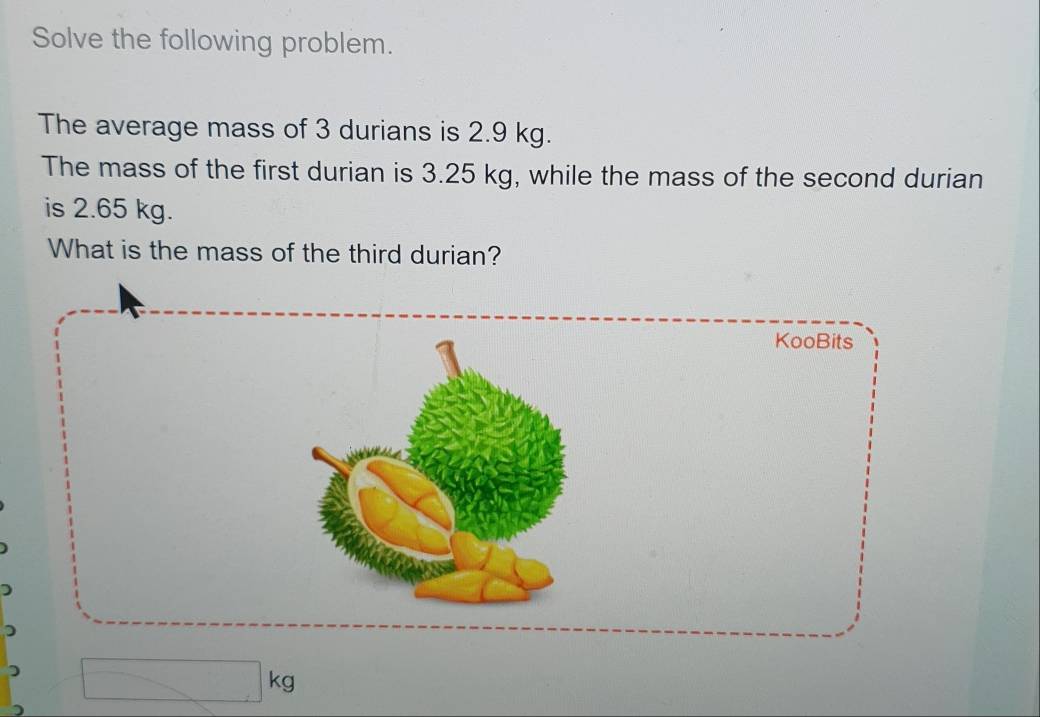 Solve the following problem. 
The average mass of 3 durians is 2.9 kg. 
The mass of the first durian is 3.25 kg, while the mass of the second durian 
is 2.65 kg. 
What is the mass of the third durian? 
KooBits 
ka