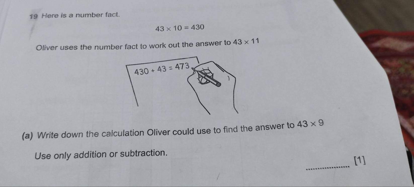 Here is a number fact.
43* 10=430
Oliver uses the number fact to work out the answer to 43* 11
(a) Write down the calculation Oliver could use to find the answer to 43* 9
_
Use only addition or subtraction.
[1]