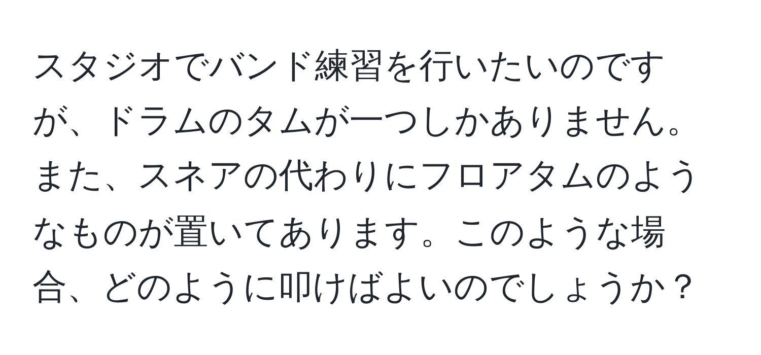 スタジオでバンド練習を行いたいのですが、ドラムのタムが一つしかありません。また、スネアの代わりにフロアタムのようなものが置いてあります。このような場合、どのように叩けばよいのでしょうか？