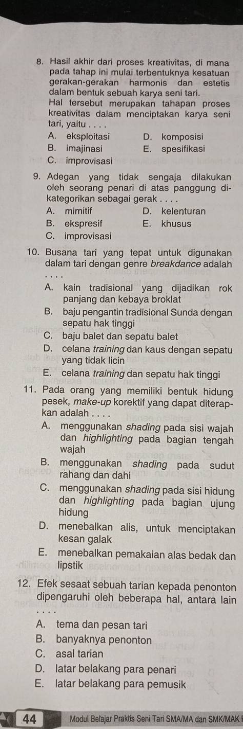 Hasil akhir dari proses kreativitas, di mana
pada tahap ini mulai terbentuknya kesatuan
gerakan-gerakan harmonis dan estetis
dalam bentuk sebuah karya seni tari.
Hal tersebut merupakan tahapan proses
kreativitas dalam menciptakan karya seni
tari, yaitu . . . .
A. eksploitasi D. komposisi
B. imajinasi E. spesifikasi
C. improvisasi
9. Adegan yang tidak sengaja dilakukan
oleh seorang penari di atas panggung di-
kategorikan sebagai gerak . . . .
A. mimitif D. kelenturan
B. ekspresif E. khusus
C. improvisasi
10. Busana tari yang tepat untuk digunakan
dalam tari dengan genre breakdance adalah
A. kain tradisional yang dijadikan rok
panjang dan kebaya broklat
B. baju pengantin tradisional Sunda dengan
sepatu hak tinggi
C. baju balet dan sepatu balet
D. celana training dan kaus dengan sepatu
yang tidak licin
E. celana training dan sepatu hak tinggi
11. Pada orang yang memiliki bentuk hidung
pesek, make-up korektif yang dapat diterap-
kan adalah . . . .
A. menggunakan shading pada sisi wajah
dan highlighting pada bagian tengah
wajah
B. menggunakan shading pada sudut
rahang dan dahi
C. menggunakan shading pada sisi hidung
dan highlighting pada bagian ujun
hidung
D. menebalkan alis, untuk menciptakan
kesan galak
E. menebalkan pemakaian alas bedak dan
lipstik
12. Efek sesaat sebuah tarian kepada penonton
dipengaruhi oleh beberapa hal, antara lain
A. tema dan pesan tari
B. banyaknya penonton
C. asal tarian
D. latar belakang para penari
E. latar belakang para pemusik
44 Modul Belajar Praktis Seni Tari SMA/MA dan SMK/MAK I